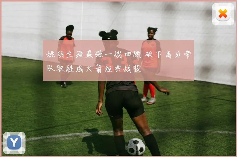 姚明生涯最强一战回顾 砍下高分带队取胜成火箭经典战役