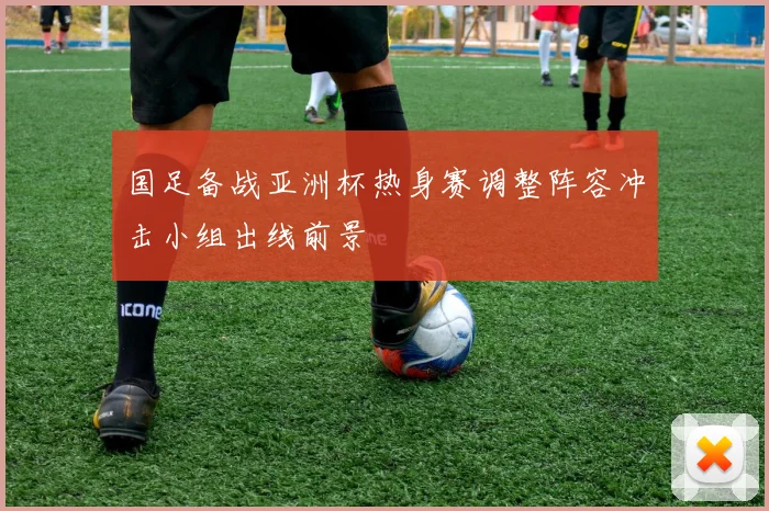 国足备战亚洲杯热身赛调整阵容冲击小组出线前景