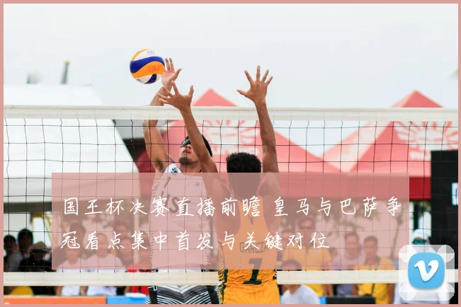 国王杯决赛直播前瞻 皇马与巴萨争冠看点集中首发与关键对位