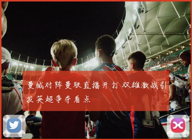 曼城对阵曼联直播开打 双雄激战引发英超争夺看点