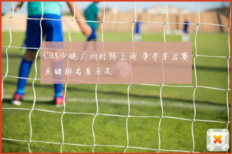 CBA今晚广州对阵上海 争夺季后赛关键排名看点足