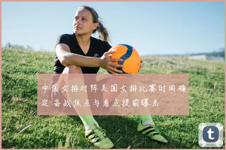 中国女排对阵美国女排比赛时间确定 备战焦点与看点提前曝光
