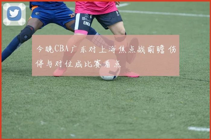 今晚CBA广东对上海焦点战前瞻 伤停与对位成比赛看点