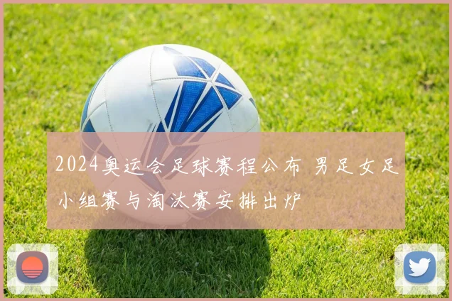 2024奥运会足球赛程公布 男足女足小组赛与淘汰赛安排出炉