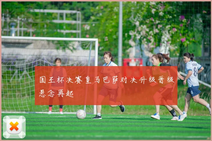 国王杯决赛皇马巴萨对决升级晋级悬念再起