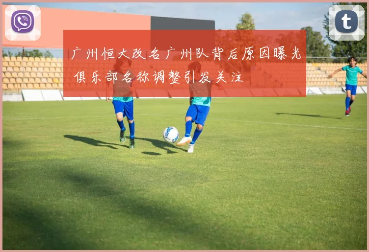 广州恒大改名广州队背后原因曝光 俱乐部名称调整引发关注