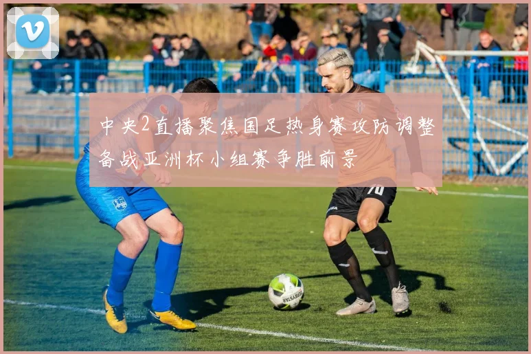 中央2直播聚焦国足热身赛攻防调整备战亚洲杯小组赛争胜前景