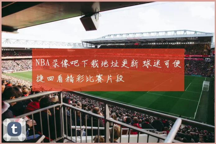 NBA录像吧下载地址更新 球迷可便捷回看精彩比赛片段
