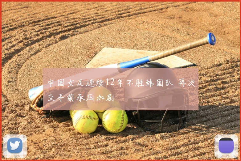 中国女足连续12年不胜韩国队 再次交手前承压加剧