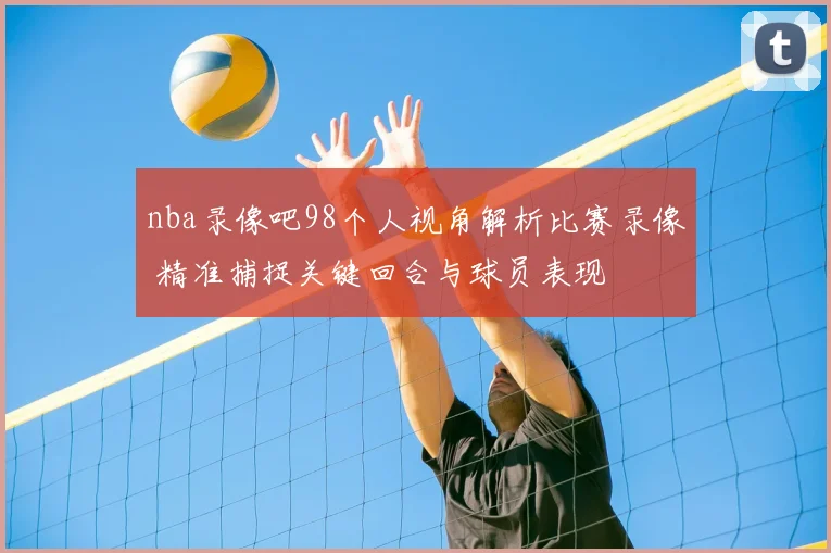 nba录像吧98个人视角解析比赛录像 精准捕捉关键回合与球员表现