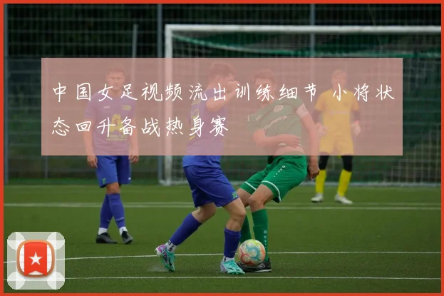 中国女足视频流出训练细节 小将状态回升备战热身赛