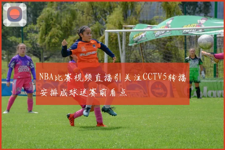 NBA比赛视频直播引关注CCTV5转播安排成球迷赛前看点