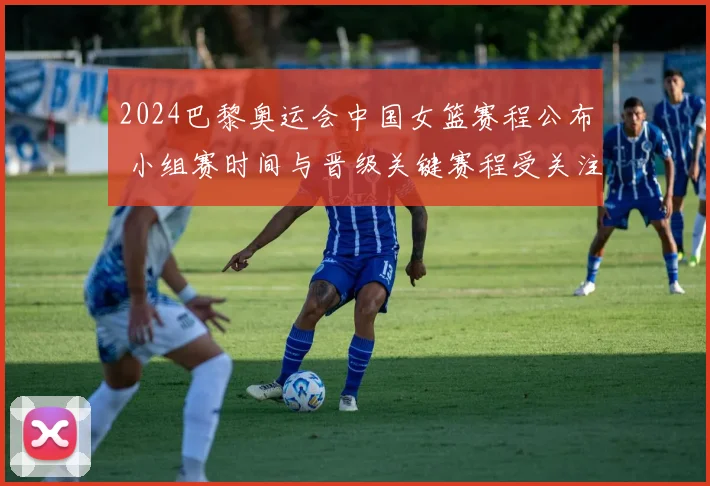 2024巴黎奥运会中国女篮赛程公布 小组赛时间与晋级关键赛程受关注