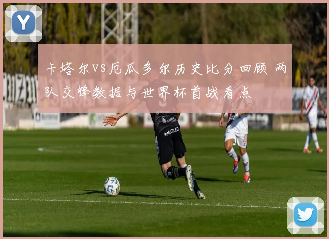 卡塔尔vs厄瓜多尔历史比分回顾 两队交锋数据与世界杯首战看点
